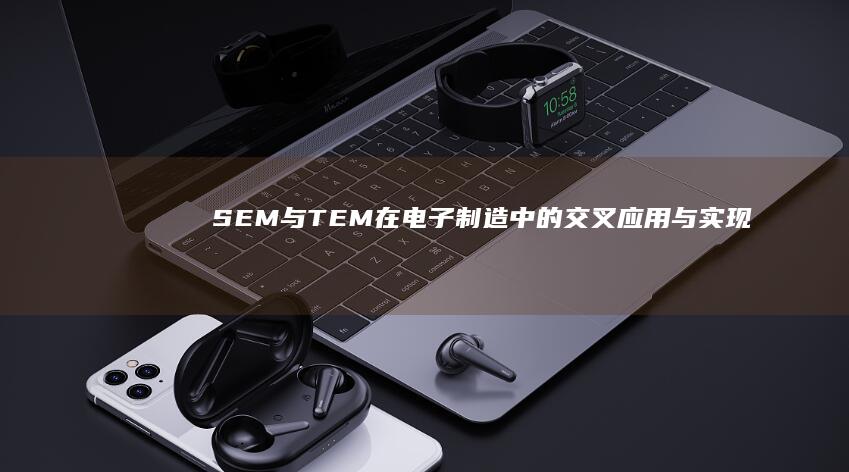 SEM与TEM在电子制造中的交叉应用与实现